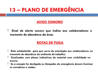 13 – PLANO DE EMERGÊNCIA
AVISO SONORO
 Sinal de alerta sonoro que indica aos colaboradores o
momento de abandono da área.
ROTAS DE FUGA
 Rota estabelecida para que serve de orientação aos colaboradores no
momento de abandono do ambiente de trabalho;
 Sinalizadas com placas indicativas de material com visibilidade no
escuro;
 Se a energia for desligada as lâmpadas de emergência devem iluminar
os corredores e saídas.
 