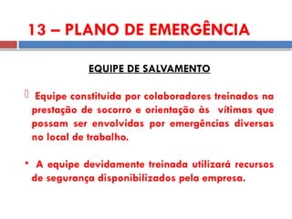 EQUIPE DE SALVAMENTO
 Equipe constituída por colaboradores treinados na
prestação de socorro e orientação às vítimas que
possam ser envolvidas por emergências diversas
no local de trabalho.
• A equipe devidamente treinada utilizará recursos
de segurança disponibilizados pela empresa.
13 – PLANO DE EMERGÊNCIA
 