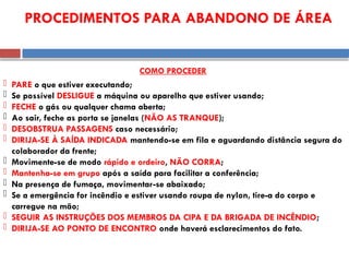  PARE o que estiver executando;
 Se possível DESLIGUE a máquina ou aparelho que estiver usando;
 FECHE o gás ou qualquer chama aberta;
 Ao sair, feche as porta se janelas (NÃO AS TRANQUE);
 DESOBSTRUA PASSAGENS caso necessário;
 DIRIJA-SE À SAÍDA INDICADA mantendo-se em fila e aguardando distância segura do
colaborador da frente;
 Movimente-se de modo rápido e ordeiro, NÃO CORRA;
 Mantenha-se em grupo após a saída para facilitar a conferência;
 Na presença de fumaça, movimentar-se abaixado;
 Se a emergência for incêndio e estiver usando roupa de nylon, tire-a do corpo e
carregue na mão;
 SEGUIR AS INSTRUÇÕES DOS MEMBROS DA CIPA E DA BRIGADA DE INCÊNDIO;
 DIRIJA-SE AO PONTO DE ENCONTRO onde haverá esclarecimentos do fato.
PROCEDIMENTOS PARA ABANDONO DE ÁREA
COMO PROCEDER
 