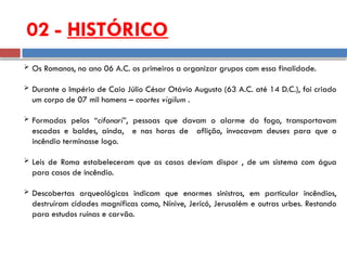02 - HISTÓRICO
 Os Romanos, no ano 06 A.C. os primeiros a organizar grupos com essa finalidade.
 Durante o Império de Caio Júlio César Otávio Augusto (63 A.C. até 14 D.C.), foi criado
um corpo de 07 mil homens – coortes vigilum .
 Formadas pelos “cifonari”, pessoas que davam o alarme do fogo, transportavam
escadas e baldes, ainda, e nas horas de aflição, invocavam deuses para que o
incêndio terminasse logo.
 Leis de Roma estabeleceram que as casas deviam dispor , de um sistema com água
para casos de incêndio.
 Descobertas arqueológicas indicam que enormes sinistros, em particular incêndios,
destruíram cidades magníficas como, Nínive, Jericó, Jerusalém e outras urbes. Restando
para estudos ruínas e carvão.
 