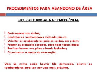 PROCEDIMENTOS PARA ABANDONO DE ÁREA
CIPEIROS E BRIGADA DE EMERGÊNCIA
 Posicione-se nas saídas;
 Controlar os colaboradores evitando pânico;
 Orientar os colaboradores para as saídas, em ordem;
 Prestar os primeiros socorros, caso haja necessidade;
 Realizar buscas nos pisos e locais fechados;
 Cronometrar o tempo da evacuação.
Obs: Se numa saída houver fila demorada, oriente os
colaboradores para sair por uma mais próxima.
 