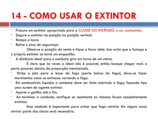 14 - COMO USAR O EXTINTOR

Procure um extintor apropriado para a CLASSE DO INCÊNDIO a ser combatido.

Segure o extintor na posição na posição vertical.

Rompa o lacre.

Retire o pino de segurança.
Observe a posição do vento e fique a favor dele. Isso evita que a fumaça e
o próprio extintor se torne um empecilho.

A distância ideal para o combate gira em torno de um metro.
É claro que às vezes o ideal não é possível, então busque chegar mais o
perto possível, dentro da proporção mencionada.

Dirija o jato para a base do fogo (parte baixa do fogo), deve-se fazer
movimentos como se estivesse varrendo o fogo.

Em combustíveis líquidos o combate deve ser feito cobrindo o fogo, fazendo tipo
uma nuvem de agente extintor.

Aperte o gatilho até o fim.

Ao terminar o combate, verifique se realmente as chamas foram completamente
extintas.
Esse cuidado é importante para evitar que fogo reinicie. Em alguns casos
revirar parte das cinzas será necessário.
 