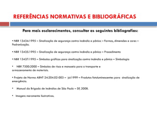 • NBR 13434:1995 – Sinalização de segurança contra incêndio e pânico – Formas, dimensões e cores –
Padronização.
• NBR 13435:1995 – Sinalização de segurança contra incêndio e pânico – Procedimento
• NBR 13437:1995 – Símbolos gráficos para sinalização contra incêndio e pânico – Simbologia
• NBR 7500:2000 – Símbolos de risco e manuseio para o transporte e
armazenamento de materiais.
• Projeto de Norma ABNT 24:204.02-003 – jul:1999 – Produtos fotoluminescentes para sinalização de
emergência.
• Manual da Brigada de Incêndios de São Paulo – SP, 2008.
• Imagens meramente ilustrativas.
REFERÊNCIAS NORMATIVAS E BIBLIOGRÁFICAS
Para mais esclarecimentos, consultar as seguintes bibliografias:
 