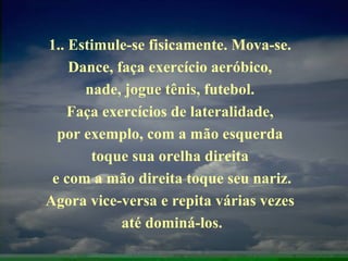 1.. Estimule-se fisicamente. Mova-se.  Dance, faça exercício aeróbico,  nade, jogue tênis, futebol.  Faça exercícios de lateralidade,  por exemplo, com a mão esquerda  toque sua orelha direita  e com a mão direita toque seu nariz. Agora vice-versa e repita várias vezes  até dominá-los. 