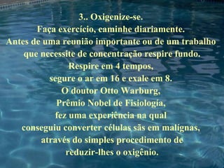 3.. Oxigenize-se.  Faça exercício, caminhe diariamente.  Antes de uma reunião importante ou de um trabalho  que necessite de concentração respire fundo. Respire em 4 tempos,  segure o ar em 16 e exale em 8.  O doutor Otto Warburg,  Prêmio Nobel de Fisiología,  fez uma experiência na qual  conseguiu converter células sãs em malígnas,  através do simples procedimento de reduzir-lhes o oxigênio. 