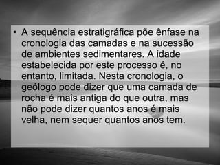 A sequência estratigráfica põe ênfase na cronologia das camadas e na sucessão de ambientes sedimentares. A idade estabelecida por este processo é, no entanto, limitada. Nesta cronologia, o geólogo pode dizer que uma camada de rocha é mais antiga do que outra, mas não pode dizer quantos anos é mais velha, nem sequer quantos anos tem.  