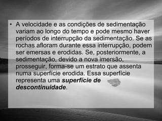 A velocidade e as condições de sedimentação variam ao longo do tempo e pode mesmo haver períodos de interrupção da sedimentação. Se as rochas afloram durante essa interrupção, podem ser emersas e erodidas. Se, posteriormente, a sedimentação, devido a nova imersão, prosseguir, forma-se um estrato que assenta numa superfície erodida. Essa superfície representa uma  superfície de descontinuidade .  