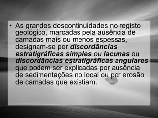 As grandes descontinuidades no registo geológico, marcadas pela ausência de camadas mais ou menos espessas, designam-se por  discordâncias estratigráficas   simples  ou  lacunas  ou  discordâncias estratigráficas   angulares   que podem ser explicadas por ausência de sedimentações no local ou por erosão de camadas que existiam. 