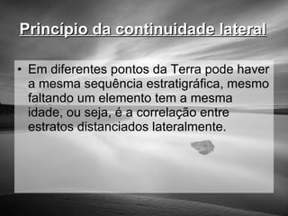 Princípio da continuidade lateral   Em diferentes pontos da Terra pode haver a mesma sequência estratigráfica, mesmo faltando um elemento tem a mesma idade, ou seja, é a correlação entre estratos distanciados lateralmente. 