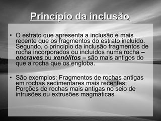 Princípio da inclusão   O estrato que apresenta a inclusão é mais recente que os fragmentos do estrato incluído. Segundo, o princípio da inclusão fragmentos de rocha incorporados ou incluídos numa rocha  –  encraves  ou  xenólitos –  são mais antigos do que a rocha que os engloba. São exemplos: Fragmentos de rochas antigas em rochas sedimentares mais recentes; Porções de rochas mais antigas no seio de intrusões ou extrusões magmáticas 