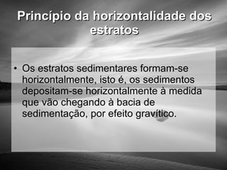 Princípio da horizontalidade dos estratos Os estratos sedimentares formam-se horizontalmente, isto é, os sedimentos depositam-se horizontalmente à medida que vão chegando à bacia de sedimentação, por efeito gravítico. 