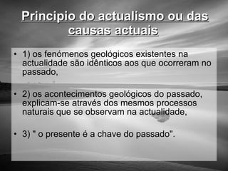 Principio do actualismo ou das causas actuais   1) os fenómenos geológicos existentes na actualidade são idênticos aos que ocorreram no passado, 2) os acontecimentos geológicos do passado, explicam-se através dos mesmos processos naturais que se observam na actualidade, 3) " o presente é a chave do passado".  