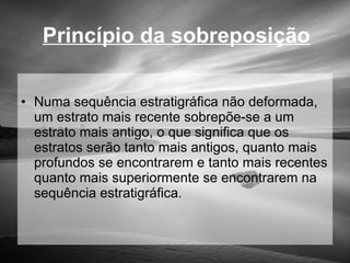 Princípio da sobreposição Numa sequência estratigráfica não deformada, um estrato mais recente sobrepõe-se a um estrato mais antigo, o que significa que os estratos serão tanto mais antigos, quanto mais profundos se encontrarem e tanto mais recentes quanto mais superiormente se encontrarem na sequência estratigráfica. 