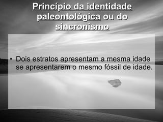 Princípio da identidade paleontológica  ou do  sincronismo Dois estratos apresentam a mesma idade se apresentarem o mesmo fóssil de idade. 