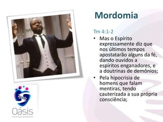 Mordomia 
Tm 4:1-2 
• Mas o Espírito 
expressamente diz que 
nos últimos tempos 
apostatarão alguns da fé, 
dando ouvidos a 
espíritos enganadores, e 
a doutrinas de demônios; 
• Pela hipocrisia de 
homens que falam 
mentiras, tendo 
cauterizada a sua própria 
consciência; 
 