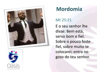 Mordomia 
Mt 25:21 
E o seu senhor lhe 
disse: Bem está, 
servo bom e fiel. 
Sobre o pouco foste 
fiel, sobre muito te 
colocarei; entra no 
gozo do teu senhor. 
 
