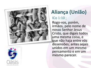 Aliança (União) 
ICo 1:10 ; 
Rogo-vos, porém, 
irmãos, pelo nome de 
nosso Senhor Jesus 
Cristo, que digais todos 
uma mesma coisa, e 
que não haja entre vós 
dissensões; antes sejais 
unidos em um mesmo 
pensamento e em um 
mesmo parecer. 
 