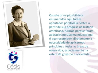 Os sete princípios bíblicos 
enumerados aqui foram 
apontados por Rosalie Slater, a 
partir de sua pesquisa na história 
americana. A razão porque foram 
adotados no sistema educacional 
é que respondem diretamente à 
necessidade de aplicarmos 
princípios a todas as áreas de 
nossa vida, especialmente na 
esfera de governo e sociedade. 
 
