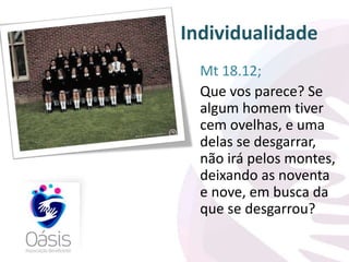 Individualidade 
Mt 18.12; 
Que vos parece? Se 
algum homem tiver 
cem ovelhas, e uma 
delas se desgarrar, 
não irá pelos montes, 
deixando as noventa 
e nove, em busca da 
que se desgarrou? 
 