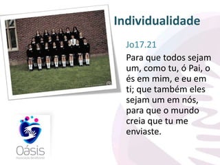 Individualidade 
Jo17.21 
Para que todos sejam 
um, como tu, ó Pai, o 
és em mim, e eu em 
ti; que também eles 
sejam um em nós, 
para que o mundo 
creia que tu me 
enviaste. 
 