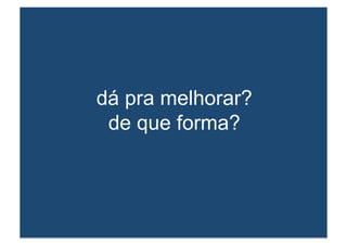 dá pra melhorar? 
de que forma? 
 