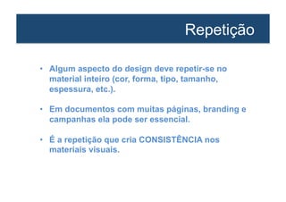 Repetição 
• Algum aspecto do design deve repetir-se no 
material inteiro (cor, forma, tipo, tamanho, 
espessura, etc.). 
• Em documentos com muitas páginas, branding e 
campanhas ela pode ser essencial. 
• É a repetição que cria CONSISTÊNCIA nos 
materiais visuais. 
 