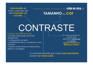 Podemos criar contraste com estilo de letra, o 
Criação de interesse visual: 
• escolha adequada de fontes 
tipográficas 
• composição de texto 
• sensibilidade para o conteúdo e tom 
do texto 
• relação entre texto e os elementos 
gráficos na página 
TAMANHO ou cor 
É criado quando se 
juntam dois 
elementos diferentes 
ou opostos. 
Quanto maior for a 
diferença melhor. 
O contraste permite que coisas mais importantes 
possam ser destacadas. 
Cada família de 
fonte, cada tipo de 
letra transmite um 
conceito. 
CONTRASTE 
 