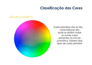 Classificação das Cores 
Circulo cromático 
Cores primárias são as três 
cores básicas das 
quais se obtém todas 
as outras cores 
presentes no círculo 
cromático. Existem dois 
tipos de cores primária 
 