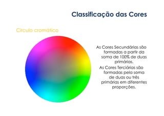 Classificação das Cores 
Circulo cromático 
As Cores Secundárias são 
formadas a partir da 
soma de 100% de duas 
primárias. 
As Cores Terciárias são 
formadas pela soma 
de duas ou três 
primárias em diferentes 
proporções. 
 