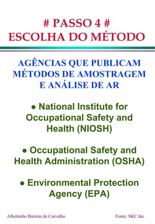 AGÊNCIAS QUE PUBLICAM
MÉTODOS DE AMOSTRAGEM
E ANÁLISE DE AR
 National Institute for
Occupational Safety and
Health (NIOSH)
 Occupational Safety and
Health Administration (OSHA)
 Environmental Protection
Agency (EPA)
# PASSO 4 #
ESCOLHA DO MÉTODO
Albertinho Barreto de Carvalho Fonte: SKC Inc
 
