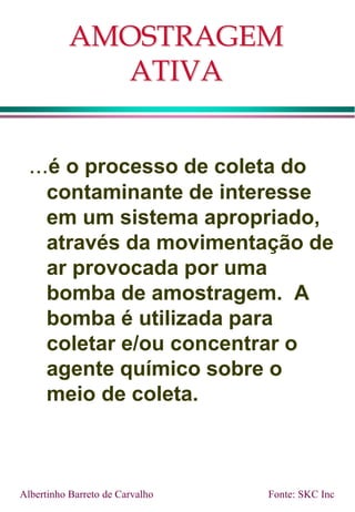 AMOSTRAGEM
ATIVA
...é o processo de coleta do
contaminante de interesse
em um sistema apropriado,
através da movimentação de
ar provocada por uma
bomba de amostragem. A
bomba é utilizada para
coletar e/ou concentrar o
agente químico sobre o
meio de coleta.
Fonte: SKC Inc
Albertinho Barreto de Carvalho
 