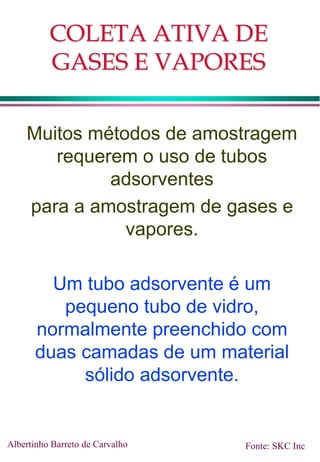 COLETA ATIVA DE
GASES E VAPORES
Muitos métodos de amostragem
requerem o uso de tubos
adsorventes
para a amostragem de gases e
vapores.
Um tubo adsorvente é um
pequeno tubo de vidro,
normalmente preenchido com
duas camadas de um material
sólido adsorvente.
Albertinho Barreto de Carvalho Fonte: SKC Inc
 