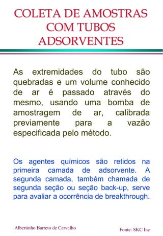 COLETA DE AMOSTRAS
COM TUBOS
ADSORVENTES
As extremidades do tubo são
quebradas e um volume conhecido
de ar é passado através do
mesmo, usando uma bomba de
amostragem de ar, calibrada
previamente para a vazão
especificada pelo método.
Os agentes químicos são retidos na
primeira camada de adsorvente. A
segunda camada, também chamada de
segunda seção ou seção back-up, serve
para avaliar a ocorrência de breakthrough.
Albertinho Barreto de Carvalho Fonte: SKC Inc
 