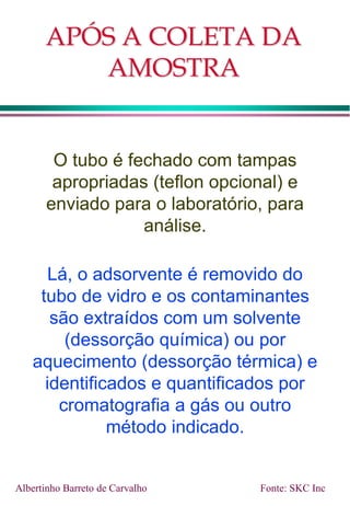APÓS A COLETA DA
AMOSTRA
O tubo é fechado com tampas
apropriadas (teflon opcional) e
enviado para o laboratório, para
análise.
Lá, o adsorvente é removido do
tubo de vidro e os contaminantes
são extraídos com um solvente
(dessorção química) ou por
aquecimento (dessorção térmica) e
identificados e quantificados por
cromatografia a gás ou outro
método indicado.
Fonte: SKC Inc
Albertinho Barreto de Carvalho
 