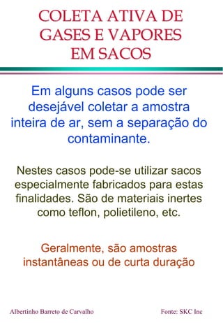 COLETA ATIVA DE
GASES E VAPORES
EM SACOS
Em alguns casos pode ser
desejável coletar a amostra
inteira de ar, sem a separação do
contaminante.
Nestes casos pode-se utilizar sacos
especialmente fabricados para estas
finalidades. São de materiais inertes
como teflon, polietileno, etc.
Geralmente, são amostras
instantâneas ou de curta duração
Albertinho Barreto de Carvalho Fonte: SKC Inc
 
