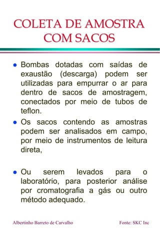 COLETA DE AMOSTRA
COM SACOS
 Bombas dotadas com saídas de
exaustão (descarga) podem ser
utilizadas para empurrar o ar para
dentro de sacos de amostragem,
conectados por meio de tubos de
teflon.
 Os sacos contendo as amostras
podem ser analisados em campo,
por meio de instrumentos de leitura
direta,
 Ou serem levados para o
laboratório, para posterior análise
por cromatografia a gás ou outro
método adequado.
Albertinho Barreto de Carvalho Fonte: SKC Inc
 