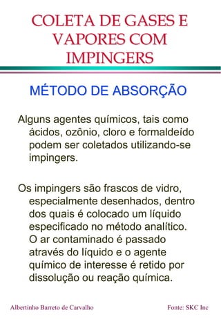 COLETA DE GASES E
VAPORES COM
IMPINGERS
MÉTODO DE ABSORÇÃO
Alguns agentes químicos, tais como
ácidos, ozônio, cloro e formaldeído
podem ser coletados utilizando-se
impingers.
Os impingers são frascos de vidro,
especialmente desenhados, dentro
dos quais é colocado um líquido
especificado no método analítico.
O ar contaminado é passado
através do líquido e o agente
químico de interesse é retido por
dissolução ou reação química.
Fonte: SKC Inc
Albertinho Barreto de Carvalho
 