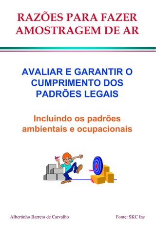 RAZÕES PARA FAZER
AMOSTRAGEM DE AR
AVALIAR E GARANTIR O
CUMPRIMENTO DOS
PADRÕES LEGAIS
Incluindo os padrões
ambientais e ocupacionais
Fonte: SKC Inc
Albertinho Barreto de Carvalho
 