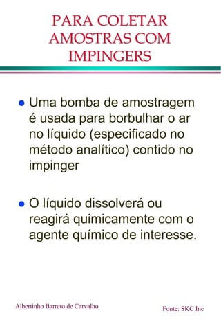 PARA COLETAR
AMOSTRAS COM
IMPINGERS
 Uma bomba de amostragem
é usada para borbulhar o ar
no líquido (especificado no
método analítico) contido no
impinger
 O líquido dissolverá ou
reagirá quimicamente com o
agente químico de interesse.
Albertinho Barreto de Carvalho Fonte: SKC Inc
 