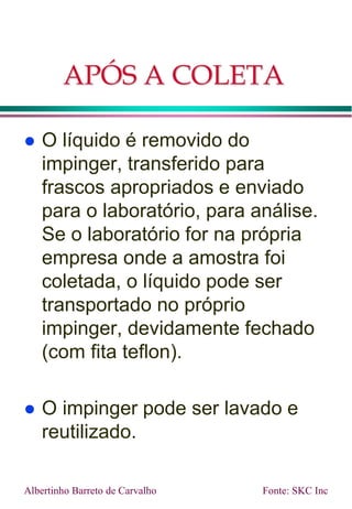 APÓS A COLETA
 O líquido é removido do
impinger, transferido para
frascos apropriados e enviado
para o laboratório, para análise.
Se o laboratório for na própria
empresa onde a amostra foi
coletada, o líquido pode ser
transportado no próprio
impinger, devidamente fechado
(com fita teflon).
 O impinger pode ser lavado e
reutilizado.
Albertinho Barreto de Carvalho Fonte: SKC Inc
 