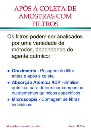 APÓS A COLETA DE
AMOSTRAS COM
FILTROS
Os filtros podem ser analisados
por uma variedade de
métodos, dependendo do
agente químico:
 Gravimetria - Pesagem do filtro
antes e após a coleta.
 Absorção Atômica /ICP - Análise
química para determinar compostos
ou elementos químicos específicos.
 Microscopia - Contagem de fibras
individuais.
Fonte: SKC Inc
Albertinho Barreto de Carvalho
 