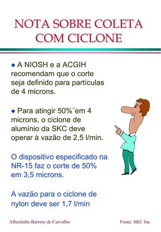 NOTA SOBRE COLETA
COM CICLONE
 A NIOSH e a ACGIH
recomendam que o corte
seja definido para partículas
de 4 microns.
 Para atingir 50%¨em 4
microns, o ciclone de
alumínio da SKC deve
operar à vazão de 2,5 l/min.
O dispositivo especificado na
NR-15 faz o corte de 50%
em 3,5 microns.
A vazão para o ciclone de
nylon deve ser 1,7 l/min
Fonte: SKC Inc
Albertinho Barreto de Carvalho
 