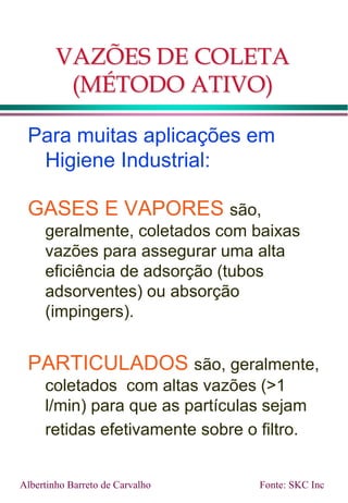 VAZÕES DE COLETA
(MÉTODO ATIVO)
Para muitas aplicações em
Higiene Industrial:
GASES E VAPORES são,
geralmente, coletados com baixas
vazões para assegurar uma alta
eficiência de adsorção (tubos
adsorventes) ou absorção
(impingers).
PARTICULADOS são, geralmente,
coletados com altas vazões (>1
l/min) para que as partículas sejam
retidas efetivamente sobre o filtro.
Albertinho Barreto de Carvalho Fonte: SKC Inc
 