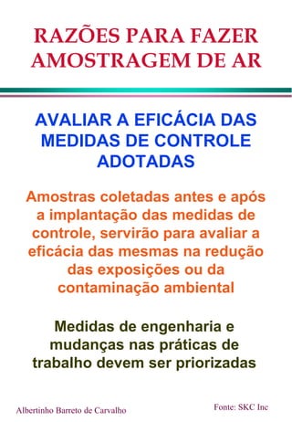 RAZÕES PARA FAZER
AMOSTRAGEM DE AR
AVALIAR A EFICÁCIA DAS
MEDIDAS DE CONTROLE
ADOTADAS
Amostras coletadas antes e após
a implantação das medidas de
controle, servirão para avaliar a
eficácia das mesmas na redução
das exposições ou da
contaminação ambiental
Albertinho Barreto de Carvalho Fonte: SKC Inc
Medidas de engenharia e
mudanças nas práticas de
trabalho devem ser priorizadas
 