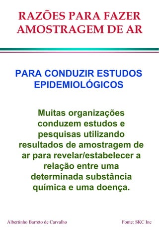 RAZÕES PARA FAZER
AMOSTRAGEM DE AR
PARA CONDUZIR ESTUDOS
EPIDEMIOLÓGICOS
Muitas organizações
conduzem estudos e
pesquisas utilizando
resultados de amostragem de
ar para revelar/estabelecer a
relação entre uma
determinada substância
química e uma doença.
Albertinho Barreto de Carvalho Fonte: SKC Inc
 