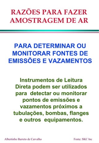 RAZÕES PARA FAZER
AMOSTRAGEM DE AR
PARA DETERMINAR OU
MONITORAR FONTES DE
EMISSÕES E VAZAMENTOS
Instrumentos de Leitura
Direta podem ser utilizados
para detectar ou monitorar
pontos de emissões e
vazamentos próximos a
tubulações, bombas, flanges
e outros equipamentos.
Albertinho Barreto de Carvalho Fonte: SKC Inc
 