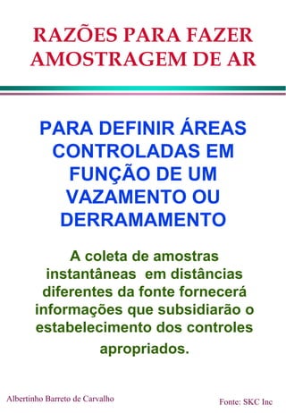 RAZÕES PARA FAZER
AMOSTRAGEM DE AR
PARA DEFINIR ÁREAS
CONTROLADAS EM
FUNÇÃO DE UM
VAZAMENTO OU
DERRAMAMENTO
A coleta de amostras
instantâneas em distâncias
diferentes da fonte fornecerá
informações que subsidiarão o
estabelecimento dos controles
apropriados.
Albertinho Barreto de Carvalho Fonte: SKC Inc
 