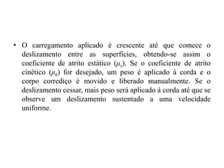 • O carregamento aplicado é crescente até que comece o
deslizamento entre as superfícies, obtendo-se assim o
coeficiente de atrito estático (μs). Se o coeficiente de atrito
cinético (μk) for desejado, um peso é aplicado à corda e o
corpo corrediço é movido e liberado manualmente. Se o
deslizamento cessar, mais peso será aplicado à corda até que se
observe um deslizamento sustentado a uma velocidade
uniforme.
 