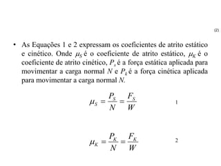 • As Equações 1 e 2 expressam os coeficientes de atrito estático
e cinético. Onde S é o coeficiente de atrito estático, K é o
coeficiente de atrito cinético, Ps é a força estática aplicada para
movimentar a carga normal N e Pk é a força cinética aplicada
para movimentar a carga normal N.
W
F
N
P S
S
S 


W
F
N
P K
K
K 


(2)
1
2
 