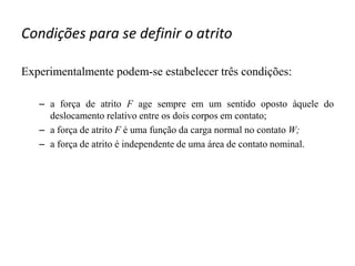 Condições para se definir o atrito
Experimentalmente podem-se estabelecer três condições:
– a força de atrito F age sempre em um sentido oposto àquele do
deslocamento relativo entre os dois corpos em contato;
– a força de atrito F é uma função da carga normal no contato W;
– a força de atrito é independente de uma área de contato nominal.
 